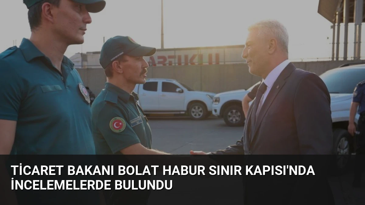 Ticaret Bakanı Bolat Habur Sınır Kapısı’nda İncelemelerde Bulundu